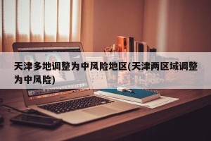 天津多地调整为中风险地区(天津两区域调整为中风险)