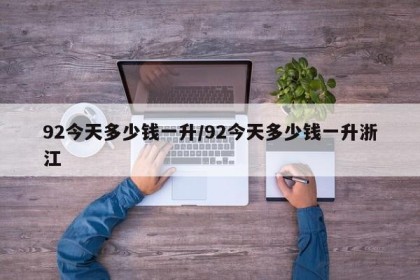 92今天多少钱一升/92今天多少钱一升浙江