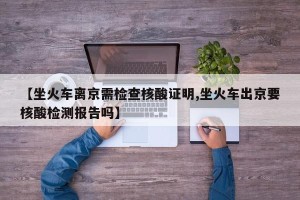 【坐火车离京需检查核酸证明,坐火车出京要核酸检测报告吗】