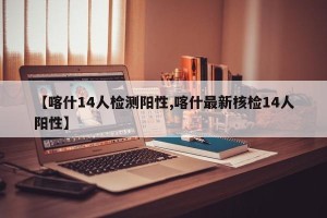 【喀什14人检测阳性,喀什最新核检14人阳性】