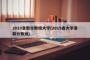 2019录取分数线大学(2019各大学录取分数线)