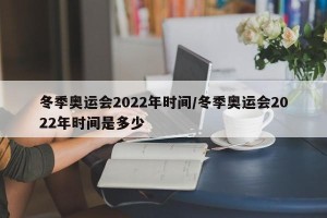 冬季奥运会2022年时间/冬季奥运会2022年时间是多少