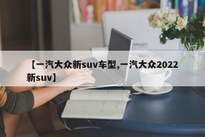 【一汽大众新suv车型,一汽大众2022新suv】