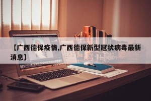 【广西德保疫情,广西德保新型冠状病毒最新消息】