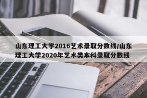山东理工大学2016艺术录取分数线/山东理工大学2020年艺术类本科录取分数线