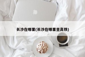 长沙在哪里(长沙在哪里坐高铁)