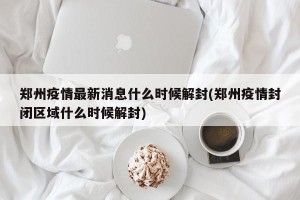 郑州疫情最新消息什么时候解封(郑州疫情封闭区域什么时候解封)