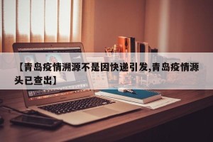 【青岛疫情溯源不是因快递引发,青岛疫情源头已查出】