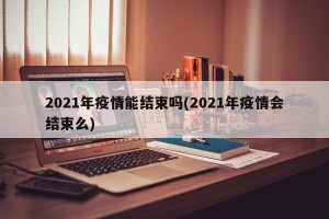2021年疫情能结束吗(2021年疫情会结束么)