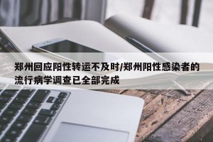 郑州回应阳性转运不及时/郑州阳性感染者的流行病学调查已全部完成