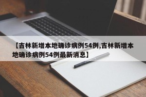 【吉林新增本地确诊病例54例,吉林新增本地确诊病例54例最新消息】