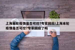 上海本轮疫情是否可控?专家回应/上海本轮疫情是否可控?专家回应了吗