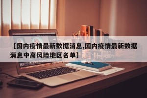 【国内疫情最新数据消息,国内疫情最新数据消息中高风险地区名单】
