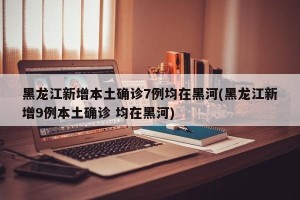 黑龙江新增本土确诊7例均在黑河(黑龙江新增9例本土确诊 均在黑河)