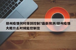 郑州疫情何时得到控制?最新预测/郑州疫情大概什么时候能控制住