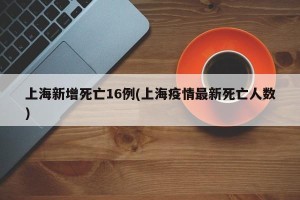 上海新增死亡16例(上海疫情最新死亡人数)