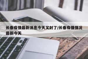长春疫情最新消息今天又封了/长春疫情情况最新今天