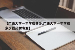 【广西大学一年学费多少,广西大学一年学费多少钱药材专业】